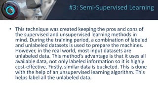 #3: Semi-Supervised Learning
• This technique was created keeping the pros and cons of
the supervised and unsupervised learning methods in
mind. During the training period, a combination of labeled
and unlabeled datasets is used to prepare the machines.
However, in the real world, most input datasets are
unlabeled data. This method’s advantage is that it uses all
available data, not only labeled information so it is highly
cost-effective. Firstly, similar data is bucketed. This is done
with the help of an unsupervised learning algorithm. This
helps label all the unlabeled data.
 