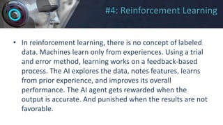 #4: Reinforcement Learning
• In reinforcement learning, there is no concept of labeled
data. Machines learn only from experiences. Using a trial
and error method, learning works on a feedback-based
process. The AI explores the data, notes features, learns
from prior experience, and improves its overall
performance. The AI agent gets rewarded when the
output is accurate. And punished when the results are not
favorable.
 