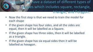 Suppose we have a dataset of different types of
shapes which includes square, rectangle,
triangle, and Polygon..
• Now the first step is that we need to train the model for
each shape
• If the given shape has four sides, and all the sides are
equal, then it will be labelled as a Square.
• If the given shape has three sides, then it will be labelled
as a triangle.
• If the given shape has six equal sides then it will be
labelled as hexagon.
 