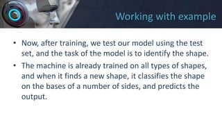 Working with example
• Now, after training, we test our model using the test
set, and the task of the model is to identify the shape.
• The machine is already trained on all types of shapes,
and when it finds a new shape, it classifies the shape
on the bases of a number of sides, and predicts the
output.
 