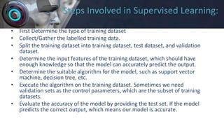 Steps Involved in Supervised Learning:
• First Determine the type of training dataset
• Collect/Gather the labelled training data.
• Split the training dataset into training dataset, test dataset, and validation
dataset.
• Determine the input features of the training dataset, which should have
enough knowledge so that the model can accurately predict the output.
• Determine the suitable algorithm for the model, such as support vector
machine, decision tree, etc.
• Execute the algorithm on the training dataset. Sometimes we need
validation sets as the control parameters, which are the subset of training
datasets.
• Evaluate the accuracy of the model by providing the test set. If the model
predicts the correct output, which means our model is accurate.
 
