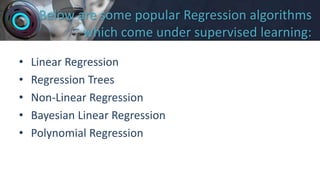 Below are some popular Regression algorithms
which come under supervised learning:
• Linear Regression
• Regression Trees
• Non-Linear Regression
• Bayesian Linear Regression
• Polynomial Regression
 