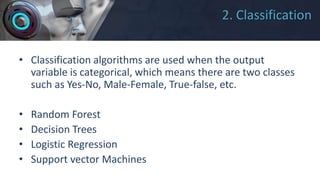 2. Classification
• Classification algorithms are used when the output
variable is categorical, which means there are two classes
such as Yes-No, Male-Female, True-false, etc.
• Random Forest
• Decision Trees
• Logistic Regression
• Support vector Machines
 