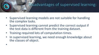 Disadvantages of supervised learning:
• Supervised learning models are not suitable for handling
the complex tasks.
• Supervised learning cannot predict the correct output if
the test data is different from the training dataset.
• Training required lots of computation times.
• In supervised learning, we need enough knowledge about
the classes of object.
•
 