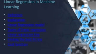 Linear Regression in Machine
Learning
• Definition
• Explanation
• Linear Regression model
• Types of linear regression
• Linear regression line
• Finding the best fit line
• Cost function
 