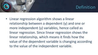 Definition
• Linear regression algorithm shows a linear
relationship between a dependent (y) and one or
more independent (y) variables, hence called as
linear regression. Since linear regression shows the
linear relationship, which means it finds how the
value of the dependent variable is changing according
to the value of the independent variable.
 