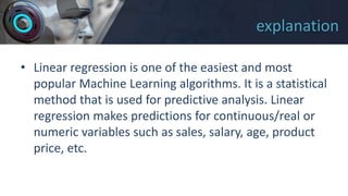 explanation
• Linear regression is one of the easiest and most
popular Machine Learning algorithms. It is a statistical
method that is used for predictive analysis. Linear
regression makes predictions for continuous/real or
numeric variables such as sales, salary, age, product
price, etc.
 