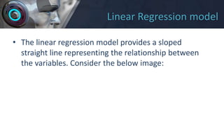 Linear Regression model
• The linear regression model provides a sloped
straight line representing the relationship between
the variables. Consider the below image:
 