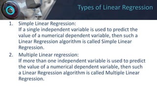 Types of Linear Regression
1. Simple Linear Regression:
If a single independent variable is used to predict the
value of a numerical dependent variable, then such a
Linear Regression algorithm is called Simple Linear
Regression.
2. Multiple Linear regression:
If more than one independent variable is used to predict
the value of a numerical dependent variable, then such
a Linear Regression algorithm is called Multiple Linear
Regression.
 