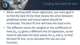 Finding the best fit line:
• When working with linear regression, our main goal is
to find the best fit line that means the error between
predicted values and actual values should be
minimized. The best fit line will have the least error.
• The different values for weights or the coefficient of
lines (a0, a1) gives a different line of regression, so we
need to calculate the best values for a0 and a1 to find
the best fit line, so to calculate this we use cost
function.
 