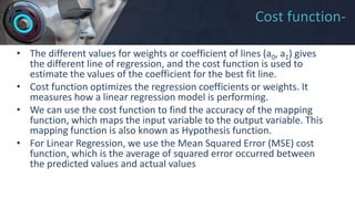 Cost function-
• The different values for weights or coefficient of lines (a0, a1) gives
the different line of regression, and the cost function is used to
estimate the values of the coefficient for the best fit line.
• Cost function optimizes the regression coefficients or weights. It
measures how a linear regression model is performing.
• We can use the cost function to find the accuracy of the mapping
function, which maps the input variable to the output variable. This
mapping function is also known as Hypothesis function.
• For Linear Regression, we use the Mean Squared Error (MSE) cost
function, which is the average of squared error occurred between
the predicted values and actual values
 