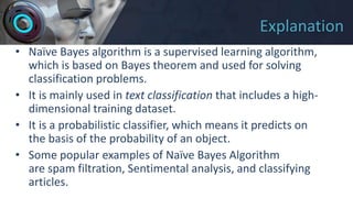 Explanation
• Naïve Bayes algorithm is a supervised learning algorithm,
which is based on Bayes theorem and used for solving
classification problems.
• It is mainly used in text classification that includes a high-
dimensional training dataset.
• It is a probabilistic classifier, which means it predicts on
the basis of the probability of an object.
• Some popular examples of Naïve Bayes Algorithm
are spam filtration, Sentimental analysis, and classifying
articles.
 
