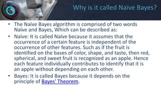 Why is it called Naïve Bayes?
• The Naïve Bayes algorithm is comprised of two words
Naïve and Bayes, Which can be described as:
• Naïve: It is called Naïve because it assumes that the
occurrence of a certain feature is independent of the
occurrence of other features. Such as if the fruit is
identified on the bases of color, shape, and taste, then red,
spherical, and sweet fruit is recognized as an apple. Hence
each feature individually contributes to identify that it is
an apple without depending on each other.
• Bayes: It is called Bayes because it depends on the
principle of Bayes' Theorem.
 