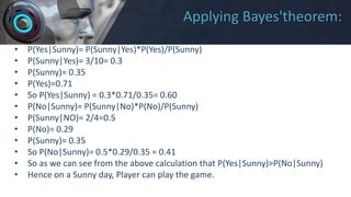 Applying Bayes'theorem:
• P(Yes|Sunny)= P(Sunny|Yes)*P(Yes)/P(Sunny)
• P(Sunny|Yes)= 3/10= 0.3
• P(Sunny)= 0.35
• P(Yes)=0.71
• So P(Yes|Sunny) = 0.3*0.71/0.35= 0.60
• P(No|Sunny)= P(Sunny|No)*P(No)/P(Sunny)
• P(Sunny|NO)= 2/4=0.5
• P(No)= 0.29
• P(Sunny)= 0.35
• So P(No|Sunny)= 0.5*0.29/0.35 = 0.41
• So as we can see from the above calculation that P(Yes|Sunny)>P(No|Sunny)
• Hence on a Sunny day, Player can play the game.
 