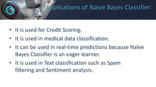 Applications of Naïve Bayes Classifier:
• It is used for Credit Scoring.
• It is used in medical data classification.
• It can be used in real-time predictions because Naïve
Bayes Classifier is an eager learner.
• It is used in Text classification such as Spam
filtering and Sentiment analysis.
 