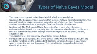 Types of Naïve Bayes Model:
• There are three types of Naive Bayes Model, which are given below:
• Gaussian: The Gaussian model assumes that features follow a normal distribution. This
means if predictors take continuous values instead of discrete, then the model
assumes that these values are sampled from the Gaussian distribution.
• Multinomial: The Multinomial Naïve Bayes classifier is used when the data is
multinomial distributed. It is primarily used for document classification problems, it
means a particular document belongs to which category such as Sports, Politics,
education, etc.
The classifier uses the frequency of words for the predictors.
• Bernoulli: The Bernoulli classifier works similar to the Multinomial classifier, but the
predictor variables are the independent Booleans variables. Such as if a particular
word is present or not in a document. This model is also famous for document
classification tasks.
 