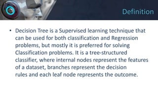 Definition
• Decision Tree is a Supervised learning technique that
can be used for both classification and Regression
problems, but mostly it is preferred for solving
Classification problems. It is a tree-structured
classifier, where internal nodes represent the features
of a dataset, branches represent the decision
rules and each leaf node represents the outcome.
 