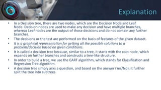 Explanation
• In a Decision tree, there are two nodes, which are the Decision Node and Leaf
Node. Decision nodes are used to make any decision and have multiple branches,
whereas Leaf nodes are the output of those decisions and do not contain any further
branches.
• The decisions or the test are performed on the basis of features of the given dataset.
• It is a graphical representation for getting all the possible solutions to a
problem/decision based on given conditions.
• It is called a decision tree because, similar to a tree, it starts with the root node, which
expands on further branches and constructs a tree-like structure.
• In order to build a tree, we use the CART algorithm, which stands for Classification and
Regression Tree algorithm.
• A decision tree simply asks a question, and based on the answer (Yes/No), it further
split the tree into subtrees.
 