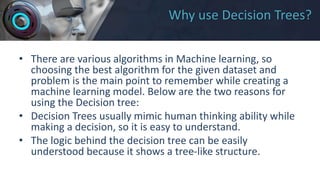 Why use Decision Trees?
• There are various algorithms in Machine learning, so
choosing the best algorithm for the given dataset and
problem is the main point to remember while creating a
machine learning model. Below are the two reasons for
using the Decision tree:
• Decision Trees usually mimic human thinking ability while
making a decision, so it is easy to understand.
• The logic behind the decision tree can be easily
understood because it shows a tree-like structure.
 