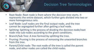 Decision Tree Terminologies
• Root Node: Root node is from where the decision tree starts. It
represents the entire dataset, which further gets divided into two or
more homogeneous sets.
• Leaf Node: Leaf nodes are the final output node, and the tree
cannot be segregated further after getting a leaf node.
• Splitting: Splitting is the process of dividing the decision node/root
node into sub-nodes according to the given conditions.
• Branch/Sub Tree: A tree formed by splitting the tree.
• Pruning: Pruning is the process of removing the unwanted branches
from the tree.
• Parent/Child node: The root node of the tree is called the parent
node, and other nodes are called the child nodes.
 