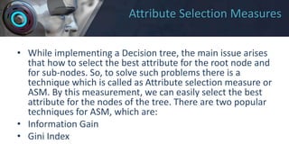 Attribute Selection Measures
• While implementing a Decision tree, the main issue arises
that how to select the best attribute for the root node and
for sub-nodes. So, to solve such problems there is a
technique which is called as Attribute selection measure or
ASM. By this measurement, we can easily select the best
attribute for the nodes of the tree. There are two popular
techniques for ASM, which are:
• Information Gain
• Gini Index
 