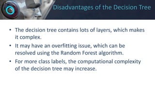 Disadvantages of the Decision Tree
• The decision tree contains lots of layers, which makes
it complex.
• It may have an overfitting issue, which can be
resolved using the Random Forest algorithm.
• For more class labels, the computational complexity
of the decision tree may increase.
 