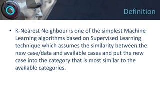 Definition
• K-Nearest Neighbour is one of the simplest Machine
Learning algorithms based on Supervised Learning
technique which assumes the similarity between the
new case/data and available cases and put the new
case into the category that is most similar to the
available categories.
 