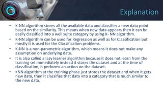 Explanation
• K-NN algorithm stores all the available data and classifies a new data point
based on the similarity. This means when new data appears then it can be
easily classified into a well suite category by using K- NN algorithm.
• K-NN algorithm can be used for Regression as well as for Classification but
mostly it is used for the Classification problems.
• K-NN is a non-parametric algorithm, which means it does not make any
assumption on underlying data.
• It is also called a lazy learner algorithm because it does not learn from the
training set immediately instead it stores the dataset and at the time of
classification, it performs an action on the dataset.
• KNN algorithm at the training phase just stores the dataset and when it gets
new data, then it classifies that data into a category that is much similar to
the new data.
 