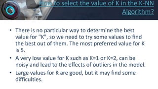 How to select the value of K in the K-NN
Algorithm?
• There is no particular way to determine the best
value for "K", so we need to try some values to find
the best out of them. The most preferred value for K
is 5.
• A very low value for K such as K=1 or K=2, can be
noisy and lead to the effects of outliers in the model.
• Large values for K are good, but it may find some
difficulties.
 