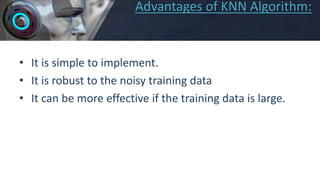 Advantages of KNN Algorithm:
• It is simple to implement.
• It is robust to the noisy training data
• It can be more effective if the training data is large.
 