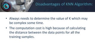 Disadvantages of KNN Algorithm:
• Always needs to determine the value of K which may
be complex some time.
• The computation cost is high because of calculating
the distance between the data points for all the
training samples.
 