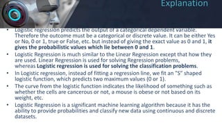 Explanation
• Logistic regression predicts the output of a categorical dependent variable.
Therefore the outcome must be a categorical or discrete value. It can be either Yes
or No, 0 or 1, true or False, etc. but instead of giving the exact value as 0 and 1, it
gives the probabilistic values which lie between 0 and 1.
• Logistic Regression is much similar to the Linear Regression except that how they
are used. Linear Regression is used for solving Regression problems,
whereas Logistic regression is used for solving the classification problems.
• In Logistic regression, instead of fitting a regression line, we fit an "S" shaped
logistic function, which predicts two maximum values (0 or 1).
• The curve from the logistic function indicates the likelihood of something such as
whether the cells are cancerous or not, a mouse is obese or not based on its
weight, etc.
• Logistic Regression is a significant machine learning algorithm because it has the
ability to provide probabilities and classify new data using continuous and discrete
datasets.
 