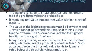 Logistic Function (Sigmoid Function):
• The sigmoid function is a mathematical function used to
map the predicted values to probabilities.
• It maps any real value into another value within a range of
0 and 1.
• The value of the logistic regression must be between 0 and
1, which cannot go beyond this limit, so it forms a curve
like the "S" form. The S-form curve is called the Sigmoid
function or the logistic function.
• In logistic regression, we use the concept of the threshold
value, which defines the probability of either 0 or 1. Such
as values above the threshold value tends to 1, and a
value below the threshold values tends to 0.
 