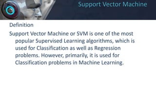Support Vector Machine
Definition
Support Vector Machine or SVM is one of the most
popular Supervised Learning algorithms, which is
used for Classification as well as Regression
problems. However, primarily, it is used for
Classification problems in Machine Learning.
 