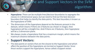 Hyperplane and Support Vectors in the SVM
algorithm:
• Hyperplane: There can be multiple lines/decision boundaries to segregate the
classes in n-dimensional space, but we need to find out the best decision
boundary that helps to classify the data points. This best boundary is known as
the hyperplane of SVM.
• The dimensions of the hyperplane depend on the features present in the
dataset, which means if there are 2 features (as shown in image), then
hyperplane will be a straight line. And if there are 3 features, then hyperplane
will be a 2-dimension plane.
• We always create a hyperplane that has a maximum margin, which means the
maximum distance between the data points.
• Support Vectors:
• The data points or vectors that are the closest to the hyperplane and which
affect the position of the hyperplane are termed as Support Vector. Since
these vectors support the hyperplane, hence called a Support vector.
 