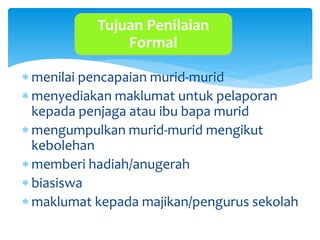  menilai pencapaian murid-murid
 menyediakan maklumat untuk pelaporan
kepada penjaga atau ibu bapa murid
 mengumpulkan murid-murid mengikut
kebolehan
 memberi hadiah/anugerah
 biasiswa
 maklumat kepada majikan/pengurus sekolah
Tujuan Penilaian
Formal
 