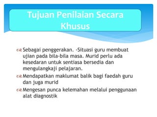  Sebagai penggerakan. -Situasi guru membuat
ujian pada bila-bila masa. Murid perlu ada
kesedaran untuk sentiasa bersedia dan
mengulangkaji pelajaran.
 Mendapatkan maklumat balik bagi faedah guru
dan juga murid
 Mengesan punca kelemahan melalui penggunaan
alat diagnostik
Tujuan Penilaian Secara
Khusus
 
