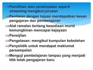 Pemilihan atau penempatan seperti
streaming mengikut jurusan
Penilaian dengan tujuan mendapatkan kesan
pengajaran dan pembelajaran
Alat ramalan tentang kesediaan murid
kemungkinan mencapai kejayaan
Pensijilan
Pengelasan: mengikut kumpulan kebolehan
Penyelidik untuk mendapat maklumat
persampelan
Menguji pembelajaran lampau yang menjadi
titik tolak pengajaran baru
 