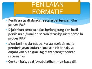  Penilaian yg dijalankan secara berterusan dlm
proses P&P.
 Dijalankan semasa kelas berlangsung dan hasil
penilaian digunakan secara terus bg memperbaiki
proses P&P.
 Memberi maklumat berkenaan sejauh mana
pembelajaran sudah dikuasai oleh kanak2 &
digunakan oleh guru bg merancang tindakan
seterusnya.
 Contoh kuiz, soal jawab, latihan membaca dll.
Penilaian formatif
PENILAIAN
FORMATIF
 