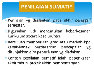  Penilaian yg dijalankan pada akhir penggal/
semester.
 Digunakan utk menentukan keberkesanan
kurikulum secara keseluruhan.
 Bertujuan memberikan gred atau markah kpd
kanak-kanak berdasarkan pencapaian yg
ditunjukkan dlm peperiksaan yg diadakan.
 Contoh penilaian sumatif ialah peperiksaan
akhir tahun, projek akhir, pembentangan
PENILAIAN SUMATIF
 