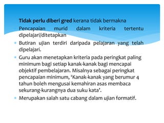  Tidak perlu diberi gred kerana tidak bermakna
 Pencapaian murid dalam kriteria tertentu
dipelajari/ditetapkan
 Butiran ujian terdiri daripada pelajaran yang telah
dipelajari.
 Guru akan menetapkan kriteria pada peringkat paling
minimum bagi setiap kanak-kanak bagi mencapai
objektif pembelajaran. Misalnya sebagai peringkat
pencapaian minimum, ‘Kanak-kanak yang berumur 4
tahun boleh mengusai kemahiran asas membaca
sekurang-kurangnya dua suku kata’.
 Merupakan salah satu cabang dalam ujian formatif.
 