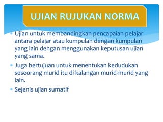  Ujian untuk membandingkan pencapaian pelajar
antara pelajar atau kumpulan dengan kumpulan
yang lain dengan menggunakan keputusan ujian
yang sama.
 Juga bertujuan untuk menentukan kedudukan
seseorang murid itu di kalangan murid-murid yang
lain.
 Sejenis ujian sumatif
Ujian Rujukan Norma
 