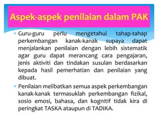  Guru-guru perlu mengetahui tahap-tahap
perkembangan kanak-kanak supaya dapat
menjalankan penilaian dengan lebih sistematik
agar guru dapat merancang cara pengajaran,
jenis aktiviti dan tindakan susulan berdasarkan
kepada hasil pemerhatian dan penilaian yang
dibuat.
 Penilaian melibatkan semua aspek perkembangan
kanak-kanak termasuklah perkembangan fizikal,
sosio emosi, bahasa, dan kognitif tidak kira di
peringkat TASKA ataupun di TADIKA.
Aspek-aspek penilaian dalam PAK
 