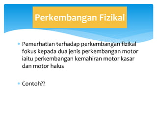  Pemerhatian terhadap perkembangan fizikal
fokus kepada dua jenis perkembangan motor
iaitu perkembangan kemahiran motor kasar
dan motor halus
 Contoh??
Perkembangan Fizikal
 