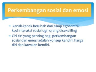  kanak-kanak berubah dari sikap egosentrik
kpd interaksi sosial dgn orang disekeliling
 Ciri-ciri yang penting bagi perkembangan
sosial dan emosi adalah konsep kendiri, harga
diri dan kawalan kendiri.
Perkembangan sosial dan emosi
 