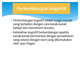  Perkembangan kognitif adalah fungsi mental
yang berkaitan dengan cara kanak-kanak
belajar dan memahami sesuatu.
 Kebolehan kognitif berkembangan apabila
kanak-kanak berinteraksi dengan persekitaran
yang selaras dengan teori yang dikemukakan
oleh Jean Piaget.
Perkembangan kognitif
 