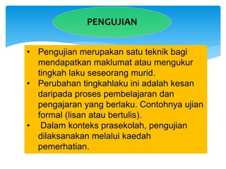 PENGUJIAN
• Pengujian merupakan satu teknik bagi
mendapatkan maklumat atau mengukur
tingkah laku seseorang murid.
• Perubahan tingkahlaku ini adalah kesan
daripada proses pembelajaran dan
pengajaran yang berlaku. Contohnya ujian
formal (lisan atau bertulis).
• Dalam konteks prasekolah, pengujian
dilaksanakan melalui kaedah
pemerhatian.
 