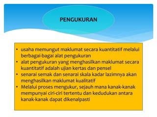 PENGUKURAN
• usaha memungut maklumat secara kuantitatif melalui
berbagai-bagai alat pengukuran
• alat pengukuran yang menghasilkan maklumat secara
kuantitatif adalah ujian kertas dan pensel
• senarai semak dan senarai skala kadar lazimnya akan
menghasilkan maklumat kualitatif
• Melalui proses mengukur, sejauh mana kanak-kanak
mempunyai ciri-ciri tertentu dan kedudukan antara
kanak-kanak dapat dikenalpasti
 