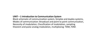 UNIT – 1 Introduction to Communication System
Block schematic of communication system, Simplex and duplex systems,
Modes of communication: Broadcast and point to point communication,
Necessity of modulation, Classification of modulation, sampling
theorem and pulse analog modulation, multiplexing: TDM, FDM.
 