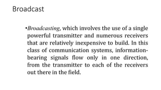 Broadcast
•Broadcasting, which involves the use of a single
powerful transmitter and numerous receivers
that are relatively inexpensive to build. In this
class of communication systems, information-
bearing signals flow only in one direction,
from the transmitter to each of the receivers
out there in the field.
 